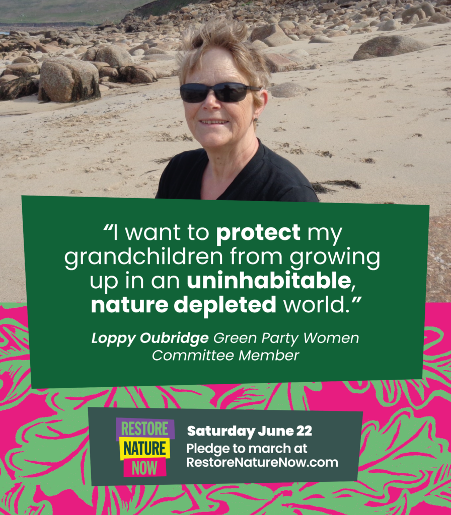 Photograph of Loppy Oubridge “I want to protect my grandchildren from growing up in an uninhabitable, nature depleted world.” Loppy Oubridge Green Party Women Committee Member Restore Nature Now Saturday June 22 Pledge to march at RestoreNatureNow.com