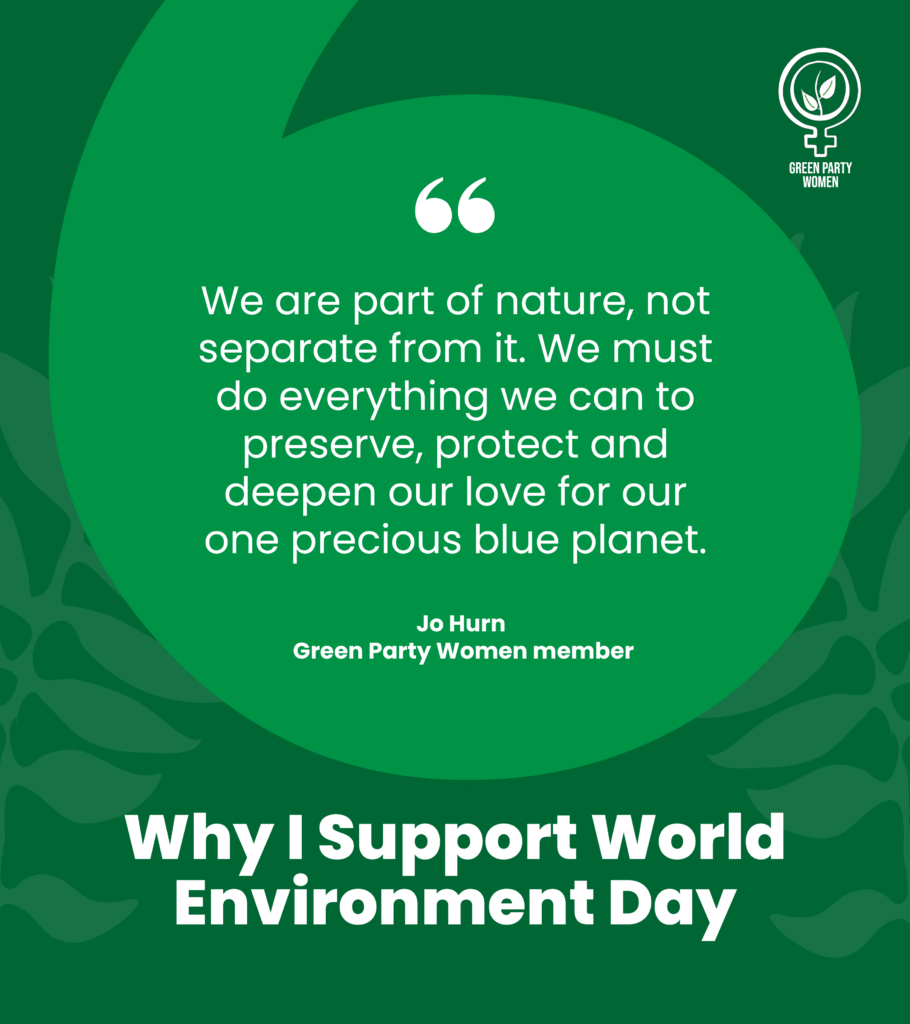 Green Party Women
Wy I support World Environment Day
We are part of nature, not separate from it. We must do everything we can to preserve, protect and deepen our love for our one precious blue planet.
Jo Hurn
Green Party Women member
#ForWomenAndPlanet