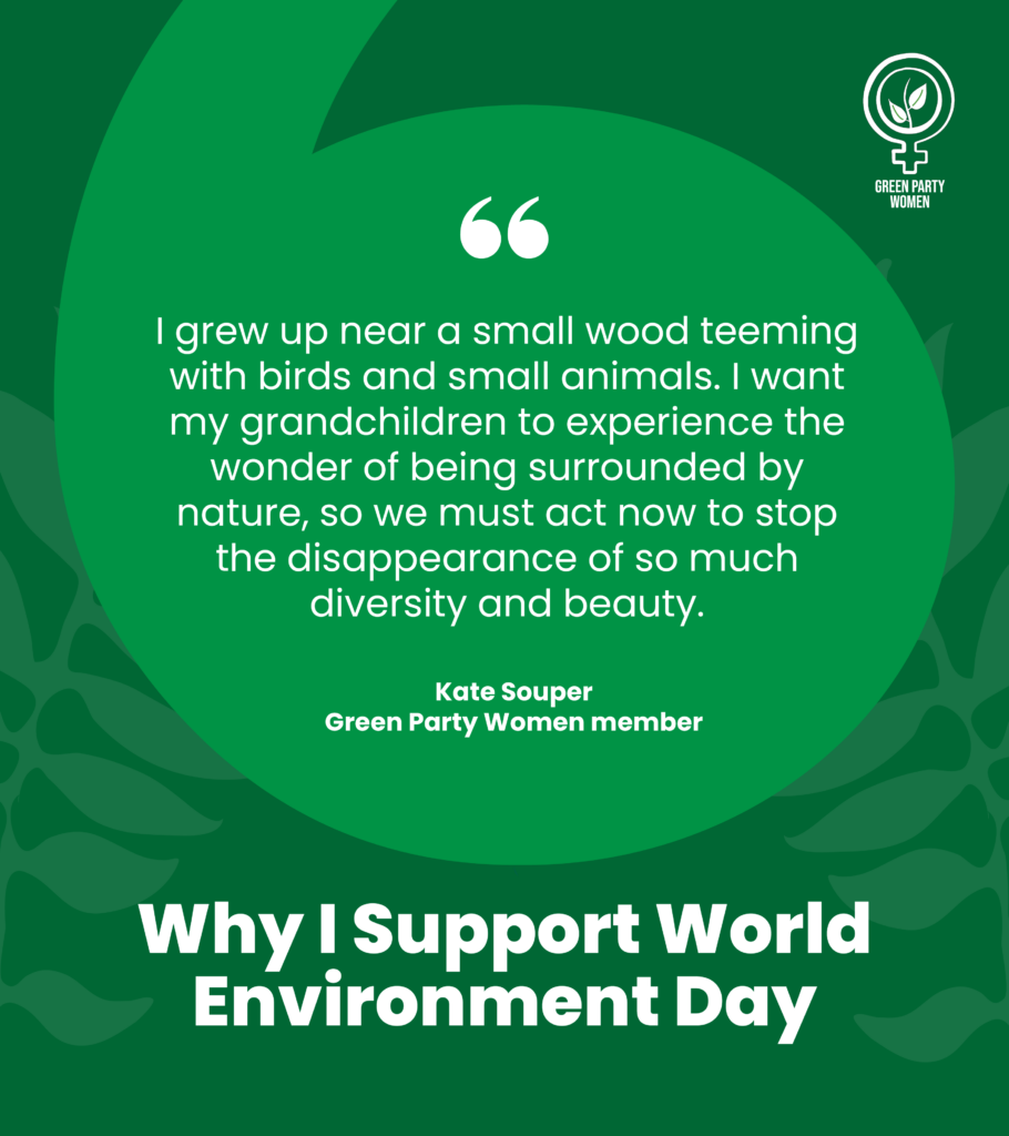 Green Party Women
Why I support World Environment Day
I grew up near a small wood teeming with birds and small animals. I want my grandchildren to experience the wonder of being surrounded by nature, so we must act now to stop the disappearance of so much diversity and beauty.
Kate Souper
Green Party Women member
#ForWomenAndPlanet