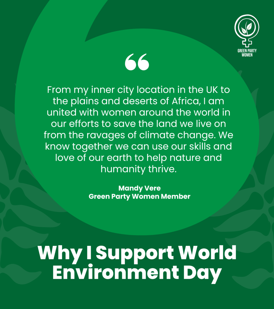 Green Party Women
Why I support World Environment Day
From my inner city location in the UK to the plains and deserts of Africa, I am united with women around the world in our efforts to save the land we live on from the ravages of climate change. We know together we can use our skills and love of our earth to help nature and humanity thrive.
Mandy Vere
Green Party Women member
#ForWomenAndPlanet
