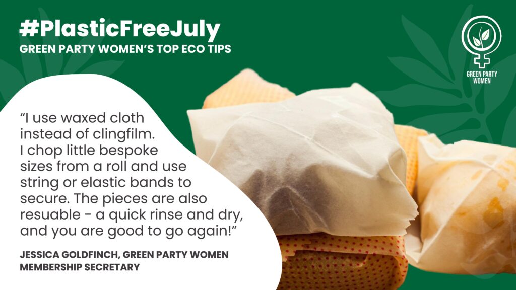 #Plastic Free July GREEN PARTY WOMEN'S TOP ECO TIPS “I use waxed cloth instead of clingfilm. I chop little bespoke sizes from a roll and use string or elastic bands to secure. The pieces are also resuable -a quick rinse and dry, and you are good to go again!” JESSICA GOLDFINCH, GREEN PARTY WOMEN MEMBERSHIP SECRETARY