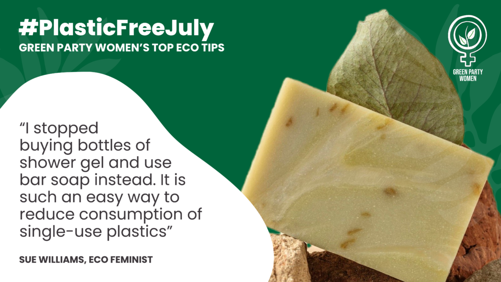 #Plastic Free July GREEN PARTY WOMEN'S TOP ECO TIPS “I stopped buying bottles of shower gel and use bar soap instead. It is such an easy way to reduce consumption of single-use plastics” SUE WILLIAMS, ECO FEMINIST